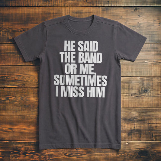 He Said the Band or Me, Sometimes I Miss Him - T-Shirt