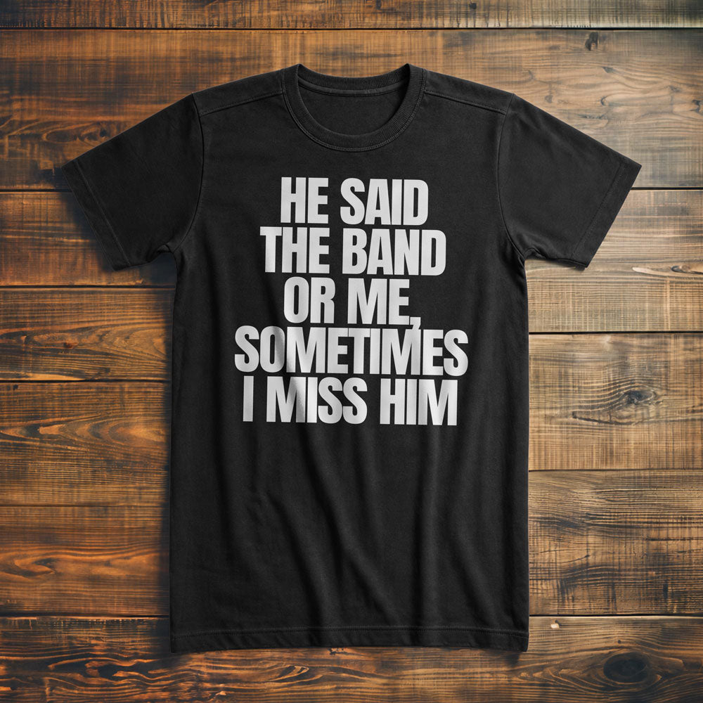 He Said the Band or Me, Sometimes I Miss Him - T-Shirt