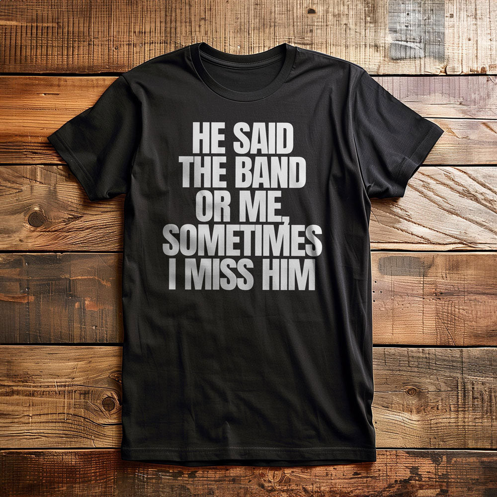 He Said the Band or Me, Sometimes I Miss Him - T-Shirt