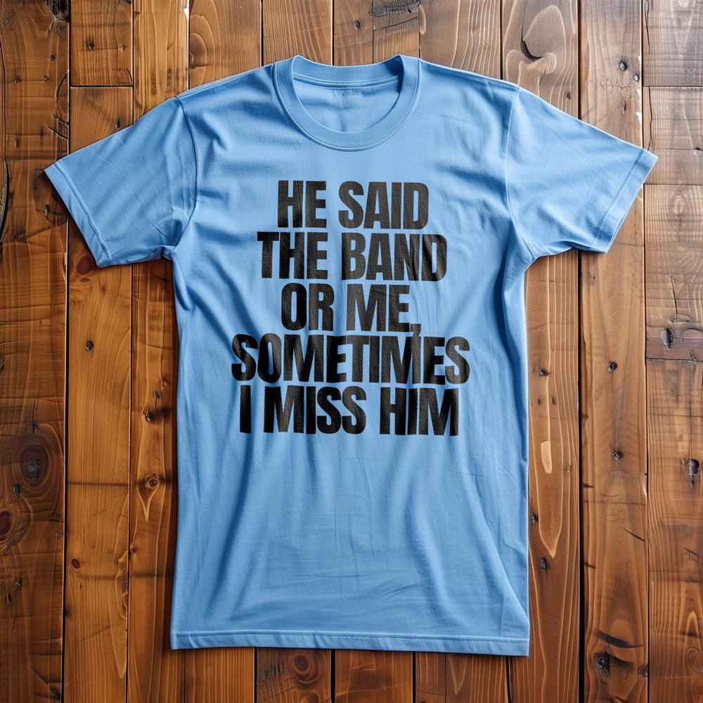 He Said the Band or Me, Sometimes I Miss Him - T-Shirt
