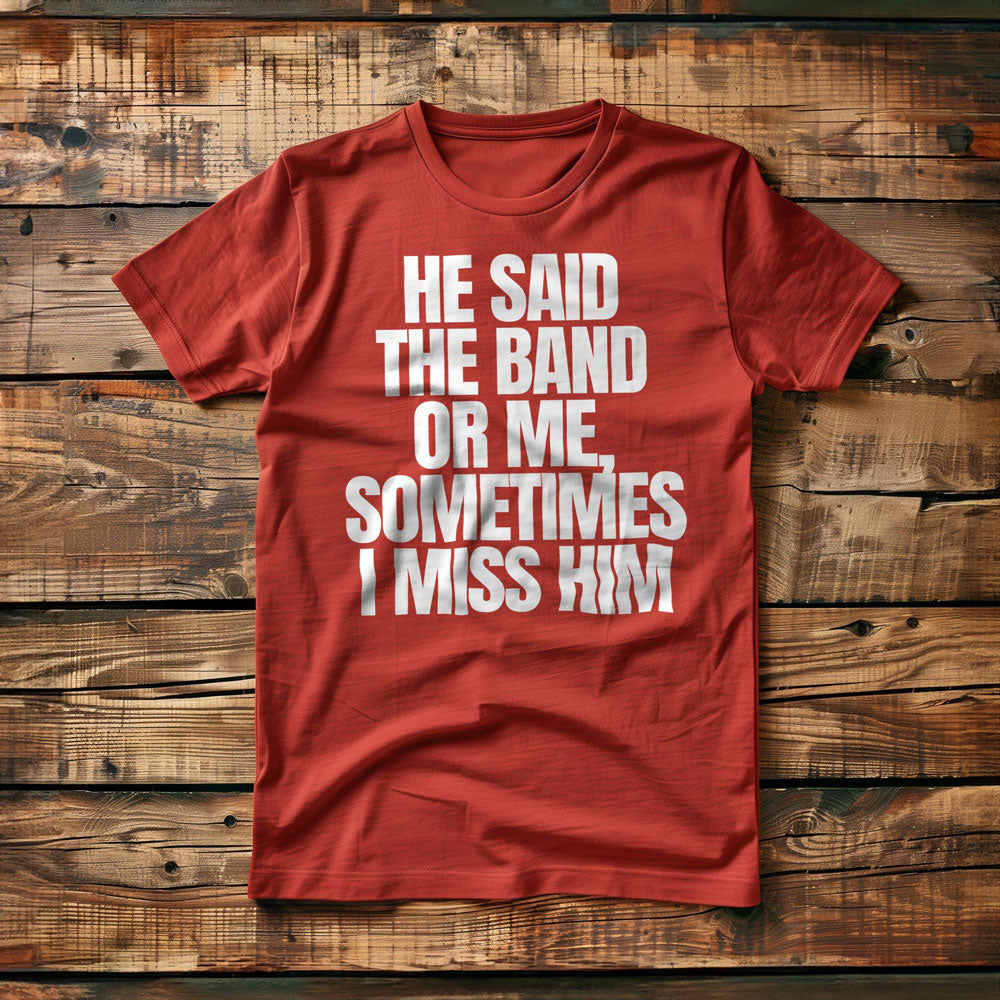 He Said the Band or Me, Sometimes I Miss Him - T-Shirt