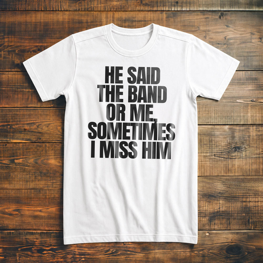 He Said the Band or Me, Sometimes I Miss Him - T-Shirt