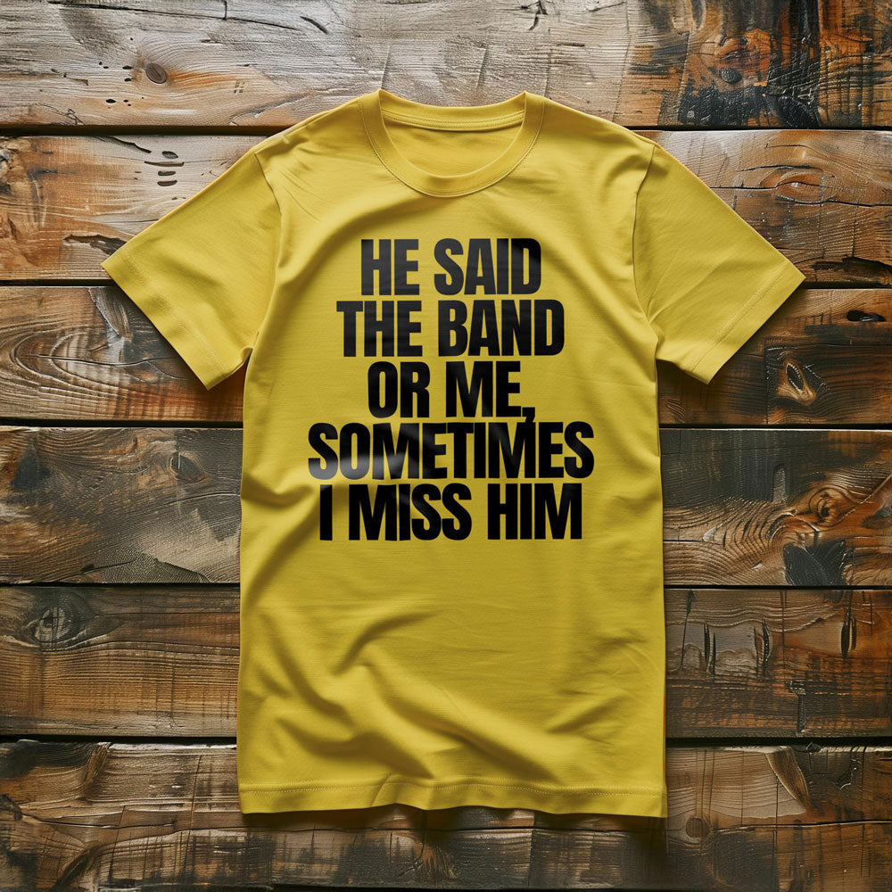 He Said the Band or Me, Sometimes I Miss Him - T-Shirt
